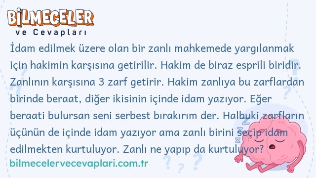 İdam edilmek üzere olan bir zanlı mahkemede yargılanmak için hakimin karşısına getirilir. Hakim de biraz esprili biridir. Zanlının karşısına 3 zarf getirir. Hakim zanlıya bu zarflardan birinde beraat, diğer ikisinin içinde idam yazıyor. Eğer beraati bulursan seni serbest bırakırım der. Halbuki zarfların üçünün de içinde idam yazıyor ama zanlı birini seçip idam edilmekten kurtuluyor. Zanlı ne yapıp da kurtuluyor?